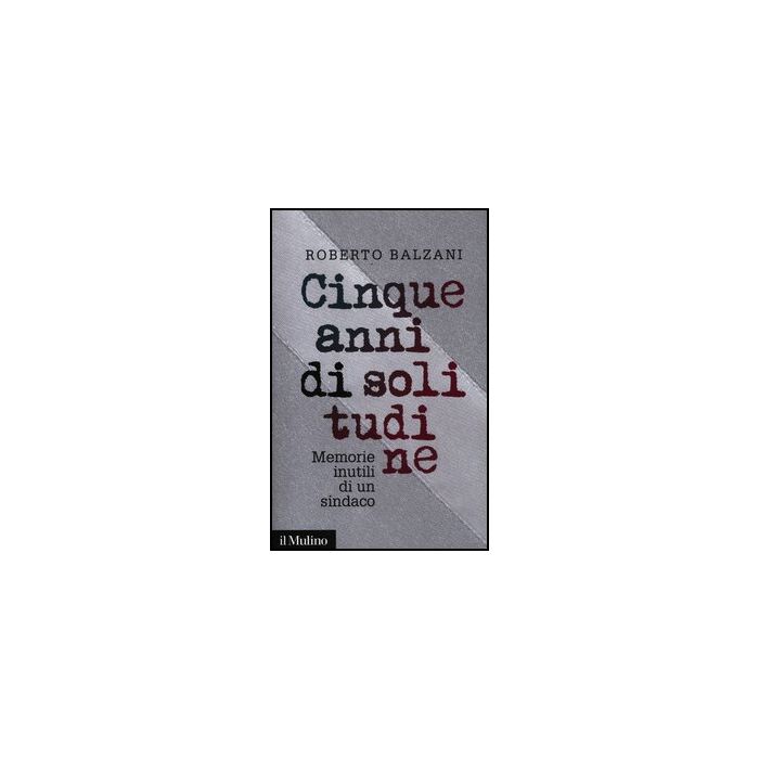 Cinque Anni Di Solitudine. Memorie Inutili Di Un Sindaco - Balzani Roberto - Il Mulino - 9788815238368