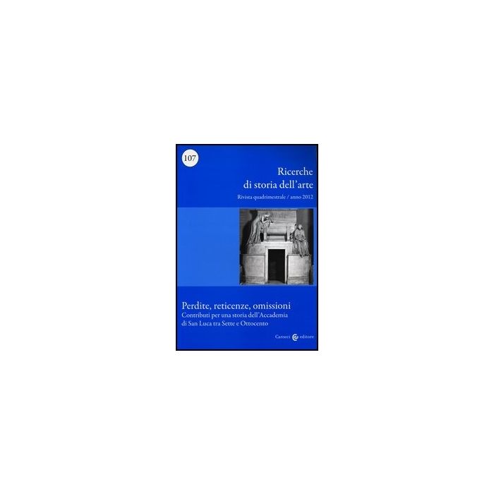 Ricerche Di Storia Dell'arte (2012). Vol. 107: Perdite, Reticenze, Omissioni. Contributi Per Una Storia Dell'accademia Di San Luca Tra Sette E Ottocento.