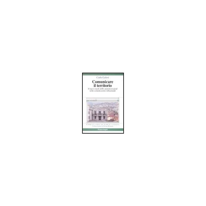 Comunicare Il Territorio. Il Nuovo Ruolo Delle Amministrazioni Nella Comunicazione Istituzionale - Gelosi Carlo - Franco Angeli - 9788846455352