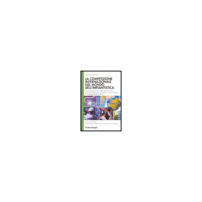 Competizione Internazionale Nel Mondo Dell'impiantistica. L'acquisizione Dei (la Grandi Progetti Dal Contraente Generale, I Suoi Partner E I Fornitori Principali - Titolo Michele - Franco Angeli - 9788846464866