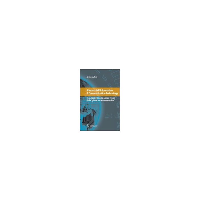 Il Futuro Dell'information & Communication Technology. Tecnologie, Timori E Scenari Futuri Della «global Network Revolution»  - Teti Antonio - Springer Verlag Italia - 9788847013872