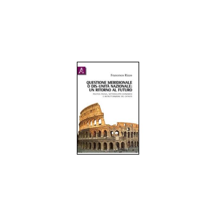 Questione Meridionale O Dis-unita' Nazionale. Un Ritorno Al Futuro. Politica  Fiscale, Sottosviluppo Economico E Ristrutturazione Del Catasto - Rizzo Francesco - Aracne - 9788854832343