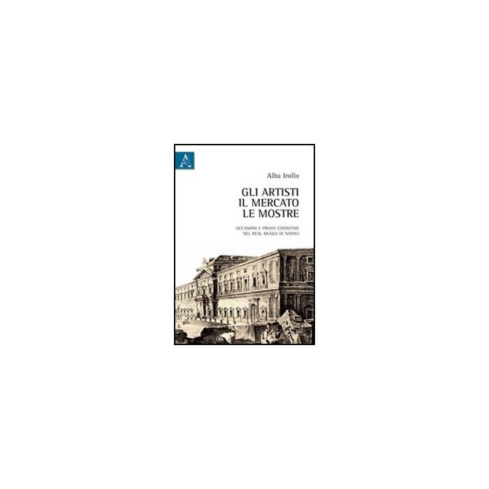 Gli Artisti, Il Mercato, Le Mostre. Occasioni E Prassi Espositive Nel Real Museo Di  Napoli  - Irollo Alba - Aracne - 9788854838222