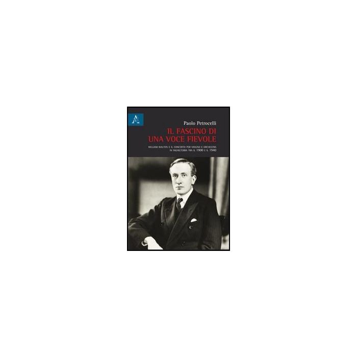 Il Fascino Di Una Voce Fievole. William Walton E Il Concerto Per Violino E Orchestra In Inghilterra Tra Il 1900 E Il 1940  - Petrocelli Paolo - Aracne - 9788854847828