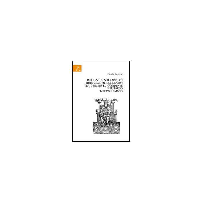 Riflessioni Sui Rapporti Burocratico-legislativi Tra Oriente Ed Occidentale Nel  Tardo Impero Romano - Lepore Paolo - Aracne - 9788854849556