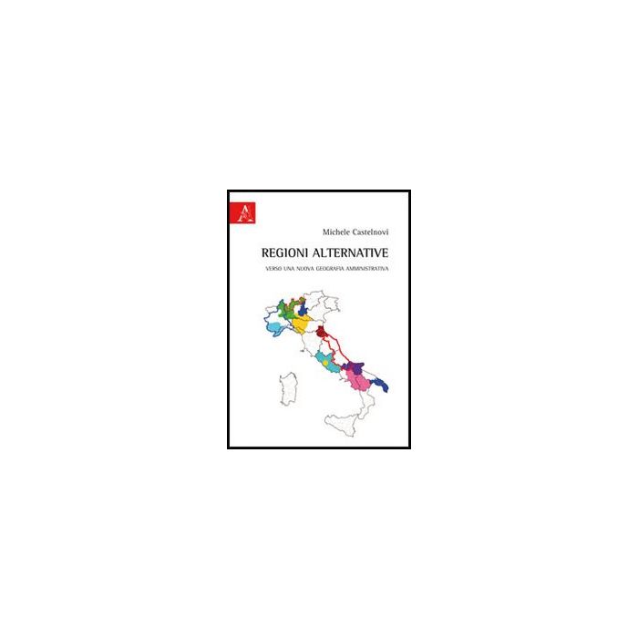 Regioni Alternative. Verso Una Nuova Geografia Amministrativa - Castelnovi Michele - Aracne - 9788854850224