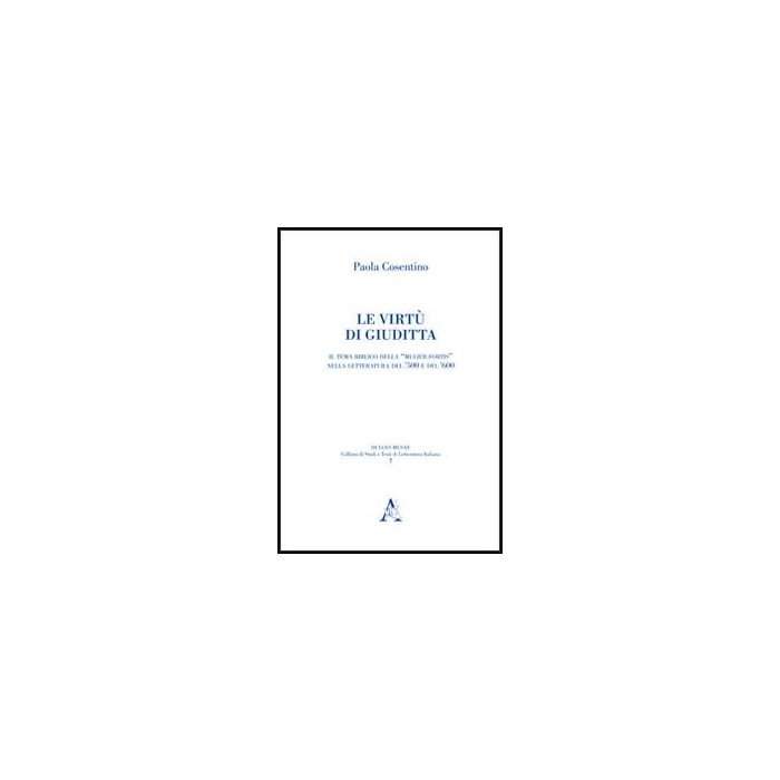 Le Virtu' Di Giuditta. Il Tema Biblico Della «mulier Fortis» Nella Letteratura Del  Cinquecento E Del Seicento  - Cosentino Paola - Aracne - 9788854852365