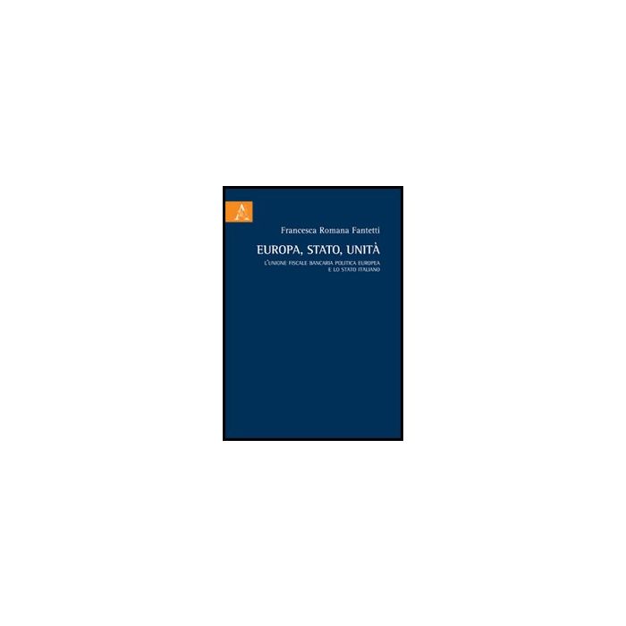 Europa, Stato, Unita'. L'unione Fiscale Bancaria Politica Europea E Lo Stato  Italiano - Fantetti Francesca R. - Aracne - 9788854854918