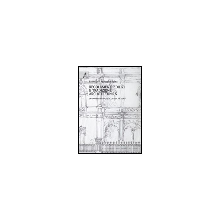 Regolamenti Edilizi E Tradizione Architettonica. La Commissione Edilizia A  Catania 1925/45 - Spina Rosangela A. - Aracne - 9788854855656