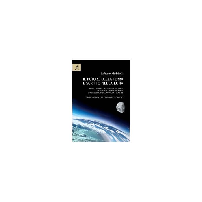 Il Futuro Della Terra E' Scritto Nella Luna. Come Liberarsi Dalle Bufale Del Clima, Prevedere Il Tempo Che Verra' E Preparasi Ad Una Nuova Era Glaciale  - Madrigali Roberto - Aracne - 9788854864009