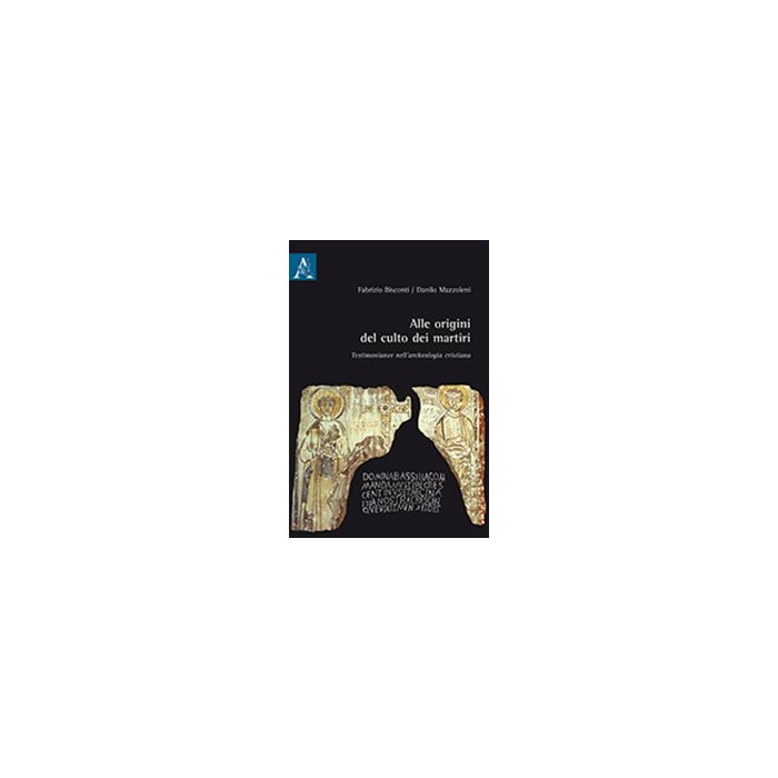 Alle Origini Del Culto Dei Martiri. Testimonianze Nell'archeologia Cristiana - Bisconti Fabrizio; Mazzoleni Danilo - Aracne - 9788879999236