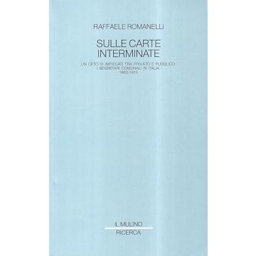 Sulle Carte Interminate. Un Ceto Di Impiegati Tra Privato E Pubblico: I Segretari Comunali In Italia, 1860-1915 - Romanelli Raffaele - Il Mulino - 9788815020703