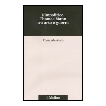 L' Impolitico. Thomas Mann Tra Arte E Guerra  - Alessiato Elena - Il Mulino - 9788815146847