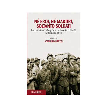 Ne' Eroi Ne' Martiri, Soltanto Soldati. La Divisione Acqui A Cefalonia E Corfu', Settembre 1943 - Brezzi C.  - Il Mulino - 9788815251473