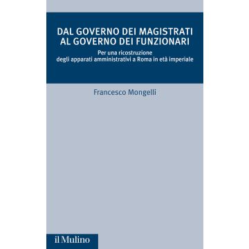 Dal governo dei magistrati al governo dei funzionari. Per una ricostruzione degli apparati amministrativi a Roma in età imperiale (Mongelli Francesco - Il Mulino)