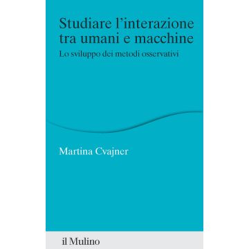 Studiare l'interazione tra umani e macchine. Lo sviluppo dei metodi osservativi (Cvajner Martina - Il Mulino)
