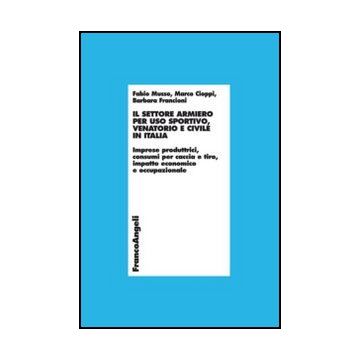 Il settore armiero per uso sportivo, venatorio e civile in Italia. Imprese produttrici, consumi per caccia e tiro, impatto economico e occupazionale  - Musso Fabio; Cioppi Marco; Francioni Barbara - Franco Angeli - 9788820401962 - Industrie Degli