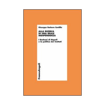Alla Ricerca Di Una Reale Indipendenza. I Borboni Di Napoli E La Politica Dei Trattati - Barbera Cardillo Giuseppe - Franco Angeli - 9788820439989