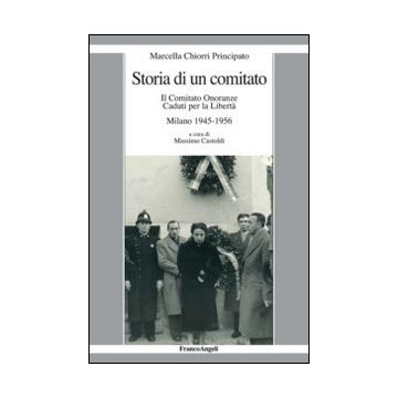 Storia Di Un Comitato. Il Comitato Onoranze Caduti Per La Liberta'. Milano 1945- 1945-1956 - Chiorri Principato Marcella; Castoldi M.  - Franco Angeli - 9788820477943