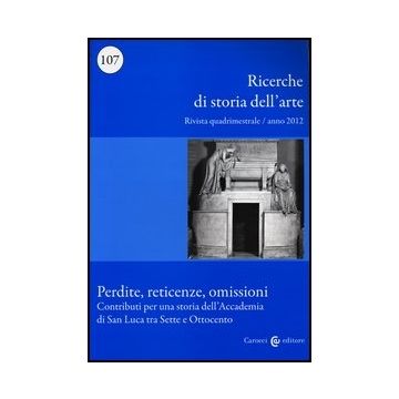 Ricerche Di Storia Dell'arte (2012). Vol. 107: Perdite, Reticenze, Omissioni. Contributi Per Una Storia Dell'accademia Di San Luca Tra Sette E Ottocento.