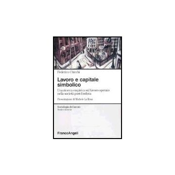 Lavoro E Capitale Simbolico. Una Ricerca Empirica Sul Lavoro Operaio Nella Sociata' Post-fordista - Chicchi Federico - Franco Angeli - 9788846450159