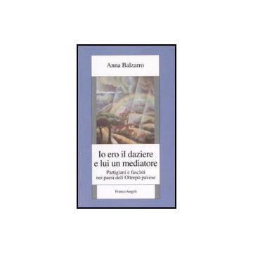 Io Ero Il Daziere E Lui Un Mediatore. Partigiani E Fascisti Nei Paesi Dell'oltrepo' Pavese - Balzarro Anna - Franco Angeli - 9788846482198