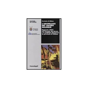L' Arcipelago Del Lavoro Milanese. Rapporto 2007 Sul Mercato Del Lavoro E Le  Politiche Del Lavoro In Provincia Di Milano - Provincia Di Milano  - Franco Angeli - 9788846499127
