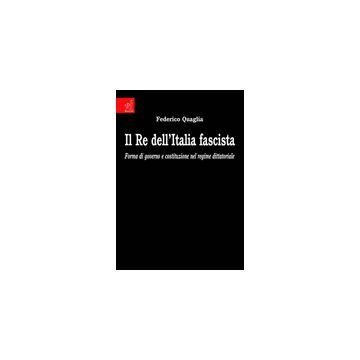 Il Re Dell'italia Fascista. Forma Di Governo E Costituzione Nel Regime Dittatoriale  - Quaglia Federico - Aracne - 9788854819320