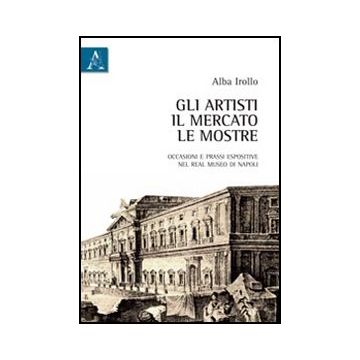 Gli Artisti, Il Mercato, Le Mostre. Occasioni E Prassi Espositive Nel Real Museo Di  Napoli  - Irollo Alba - Aracne - 9788854838222