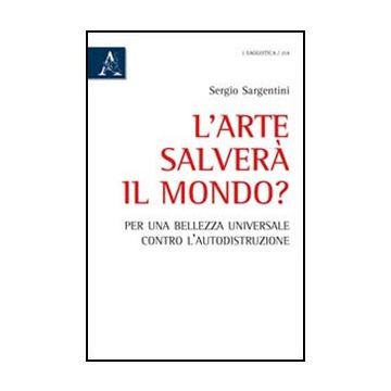 Arte Salvera' Il Mondo? Per Una Bellezza Universale Contro L'autodistruzione - Sargentini Sergio - Aracne - 9788854841802