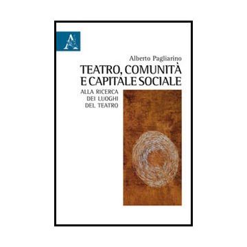 Teatro, Comunita' E Capitale Sociale. Alla Ricerca Dei Luoghi Del Teatro - Pagliarino Alberto - Aracne - 9788854842519