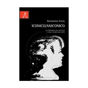 Iconico/aniconico. Un Percorso Nell'estetica E Nella Teoria Dell'arte - Fortis Beniamino - Aracne - 9788854849839