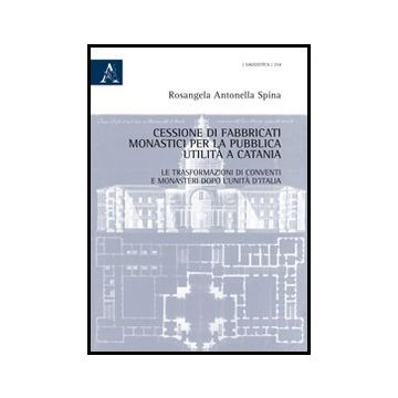 Cessione Di Fabbricati Monastici Per La Pubblica Utilita' A Catania. Le  Trasformazioni Di Conventi E Monasteri Dopo L'unita' D'italia - Spina Rosangela A. - Aracne - 9788854850620