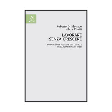 Lavorare Senza Crescere. Ricerche Sulle Politiche Del Lavoro E Della Formazione  In Italia - Di Monaco Roberto; Pilutti Silvia - Aracne - 9788854852624