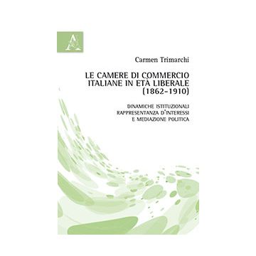 Le Camere Di Commercio Italiane In Eta' Liberale (1862-1910). Dinamiche  Istituzionali, Rappresentanza D'interessi E Mediazione Politica - Trimarchi Carmen - Aracne - 9788854863880