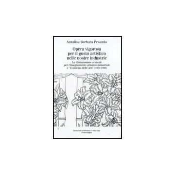 Opera Vigorosa Per Il Gusto Artistico Nelle Nostre Industrie. La Commissione Centrale Per L'isegnamento Artistico Industriale E «il Sistema Delle Arti» (1884-1908) - Pesando Annalisa B. - Franco Angeli - 9788856811049