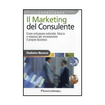 Il Marketing del consulente. Come sviluppare notorietà, fiducia e relazioni per incrementare il proprio business