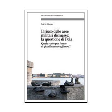 Il Riuso Delle Aree Militari Dismesse: La Questione Di Pola. Quale Ruolo Per Le Forme Di Pianificazioni Effimera?  - Venier Ivana - Franco Angeli - 9788856845563 - Gestione Del Territorio E Risorse Naturali, Pianificazione Urbana E Municipale
