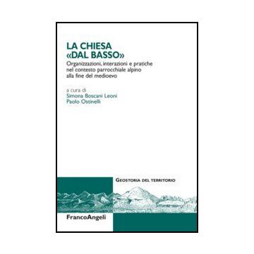 La Chiesa Dal «basso». Organizzazioni, Interazioni E Pratiche Del Contesto Parrocch Parrocchiale Alpino Alla Fine Del Medioevo  - Boscani Leoni S. ; Ostinelli P.  - Franco Angeli - 9788856845594