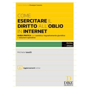 Come esercitare il diritto all'oblio in internet. Guida pratica con casistica, inquadramento giuridico e soluzioni operative - Michele Iaselli - Dike