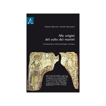 Alle Origini Del Culto Dei Martiri. Testimonianze Nell'archeologia Cristiana - Bisconti Fabrizio; Mazzoleni Danilo - Aracne - 9788879999236