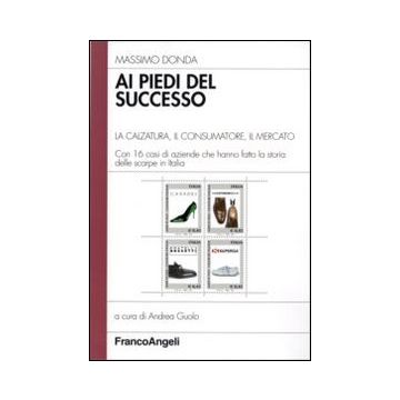 Ai piedi del successo. La calzatura, il consumatore, il mercato. Con 16 casi di aziende che hanno fatto la storia delle scarpe in Italia