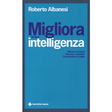 Migliora la tua intelligenza. Allenare la mente. Imparare a studiare. Comprendere la realtà