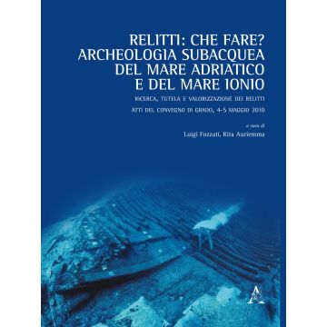 Relitti: che fare? Archeologia subacquea del mare Adriatico e del mare Ionio. Ricerca, tutela e valorizzazione dei relitti. Atti del convegno (Grado, 4-5 maggio 2010)