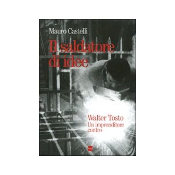Il saldatore di idee. Walter Tosto. Un imprenditore contro