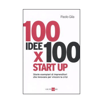 100 idee x 100 start up. Storie esemplari di imprenditori che innovano per vincere la crisi